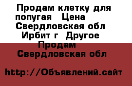 Продам клетку для попугая › Цена ­ 500 - Свердловская обл., Ирбит г. Другое » Продам   . Свердловская обл.